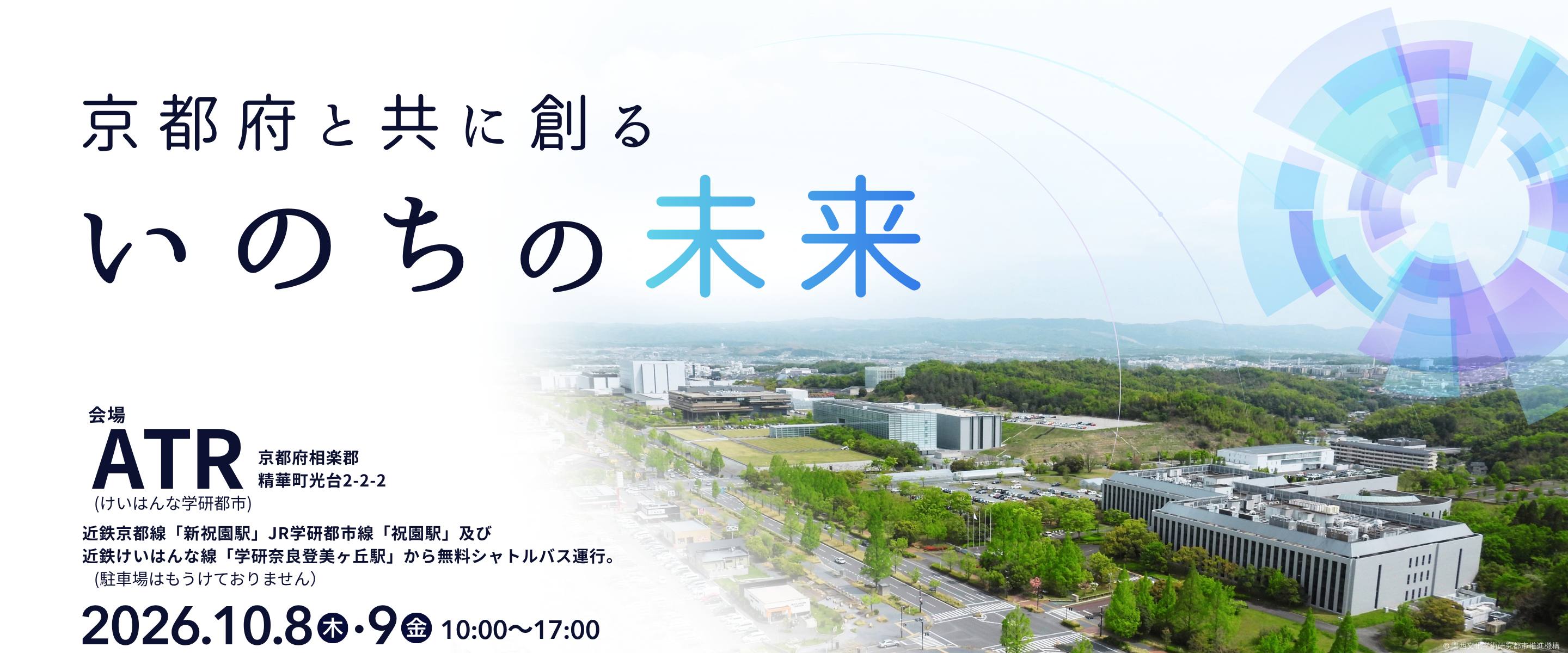 ATR OPEN HOUSE 2026「京都府と共に創る いのちの未来」。会場 ATR（京都府相楽郡精華町光台2-2-2、けいはんな学研都市）。2026年10月8日（木）・9日（金）10:00〜17:00。近鉄京都線「新祝園駅」、JR学研都市線「祝園駅」及び近鉄けいはんな線「学研奈良登美ヶ丘駅」から無料シャトルバス運行、ATRにて下車。駐車場はありません。